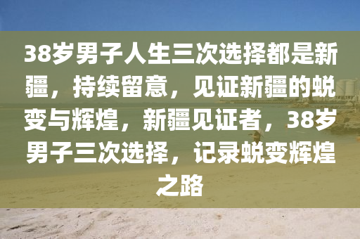 38歲男子人生三次選擇都是新疆，持續(xù)留意，見證新疆的蛻變與輝煌，新疆見證者，38歲男子三次選擇，記錄蛻變輝煌之路