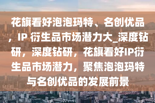 花旗看好泡泡瑪特、名創(chuàng)優(yōu)品，IP 衍生品市場(chǎng)潛力大_深度鉆研，深度鉆研，花旗看好IP衍生品市場(chǎng)潛力，聚焦泡泡瑪特與名創(chuàng)優(yōu)品的發(fā)展前景