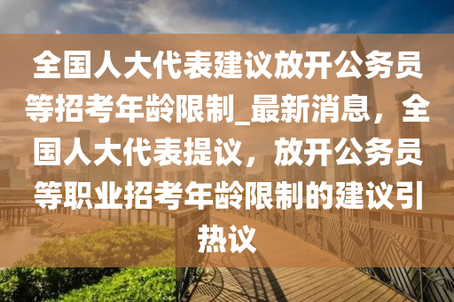 全國(guó)人大代表建議放開(kāi)公務(wù)員等招考年齡限制_最新消息，全國(guó)人大代表提議，放開(kāi)公務(wù)員等職業(yè)招考年齡限制的建議引熱議