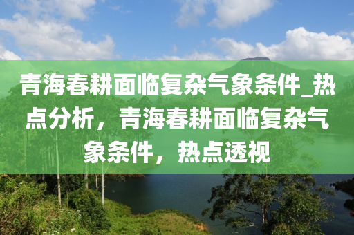 青海春耕面臨復(fù)雜氣象條件_熱點(diǎn)分析，青海春耕面臨復(fù)雜氣象條件，熱點(diǎn)透視