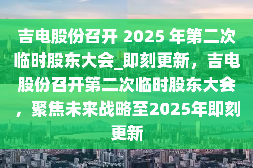 吉電股份召開 2025 年第二次臨時股東大會_即刻更新，吉電股份召開第二次臨時股東大會，聚焦未來戰(zhàn)略至2025年即刻更新