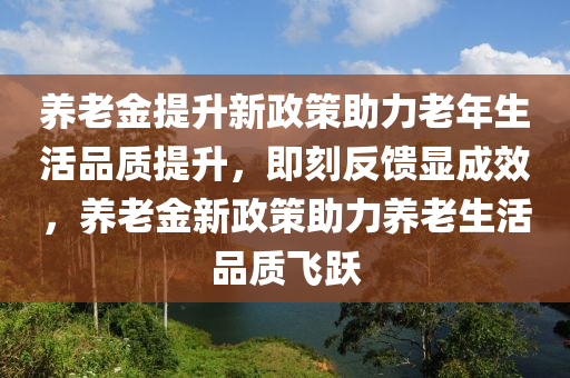 養(yǎng)老金提升新政策助力老年生活品質(zhì)提升，即刻反饋顯成效，養(yǎng)老金新政策助力養(yǎng)老生活品質(zhì)飛躍