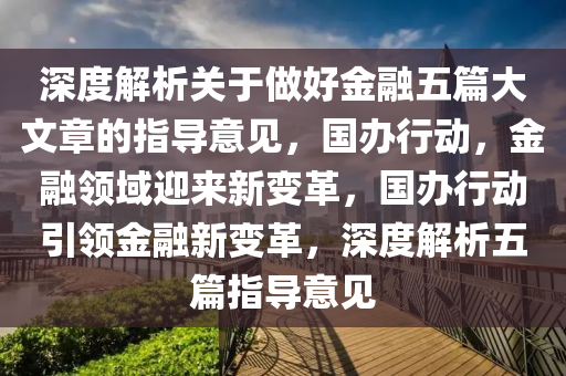 深度解析關(guān)于做好金融五篇大文章的指導(dǎo)意見，國辦行動(dòng)，金融領(lǐng)域迎來新變革，國辦行動(dòng)引領(lǐng)金融新變革，深度解析五篇指導(dǎo)意見