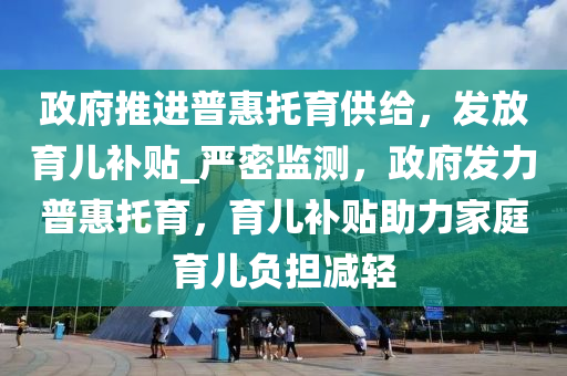 政府推進(jìn)普惠托育供給，發(fā)放育兒補(bǔ)貼_嚴(yán)密監(jiān)測(cè)，政府發(fā)力普惠托育，育兒補(bǔ)貼助力家庭育兒負(fù)擔(dān)減輕