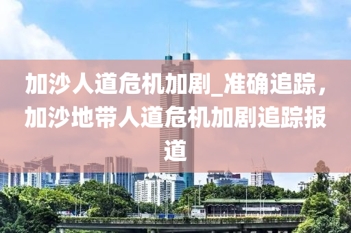 加沙人道危機(jī)加劇_準(zhǔn)確追蹤，加沙地帶人道危機(jī)加劇追蹤報(bào)道