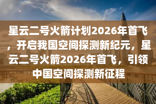 星云二號(hào)火箭計(jì)劃2026年首飛，開啟我國(guó)空間探測(cè)新紀(jì)元，星云二號(hào)火箭2026年首飛，引領(lǐng)中國(guó)空間探測(cè)新征程