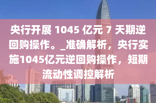 央行開展 1045 億元 7 天期逆回購操作。_準(zhǔn)確解析，央行實(shí)施1045億元逆回購操作，短期流動(dòng)性調(diào)控解析