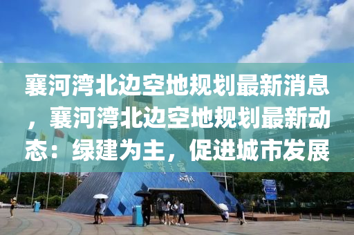 襄河灣北邊空地規(guī)劃最新消息，襄河灣北邊空地規(guī)劃最新動(dòng)態(tài)：綠建為主，促進(jìn)城市發(fā)展