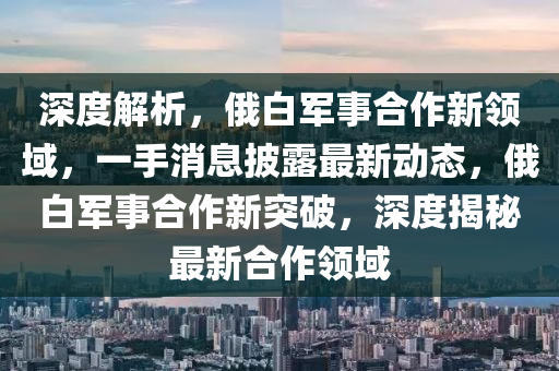 深度解析，俄白軍事合作新領(lǐng)域，一手消息披露最新動(dòng)態(tài)，俄白軍事合作新突破，深度揭秘最新合作領(lǐng)域