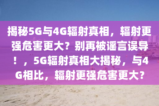 揭秘5G與4G輻射真相，輻射更強(qiáng)危害更大？別再被謠言誤導(dǎo)！，5G輻射真相大揭秘，與4G相比，輻射更強(qiáng)危害更大？