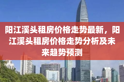 陽江溪頭租房價格走勢最新，陽江溪頭租房價格走勢分析及未來趨勢預(yù)測