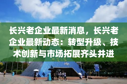 長興老企業(yè)最新消息，長興老企業(yè)最新動態(tài)：轉型升級、技術創(chuàng)新與市場拓展齊頭并進