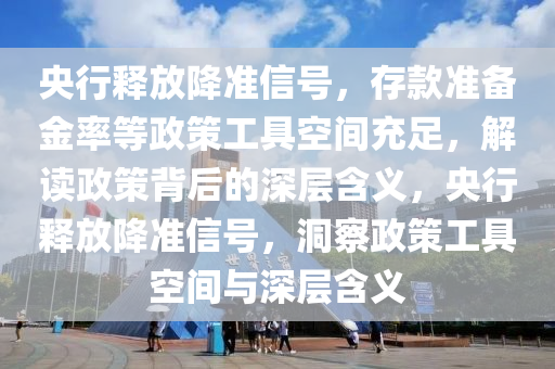 央行釋放降準信號，存款準備金率等政策工具空間充足，解讀政策背后的深層含義，央行釋放降準信號，洞察政策工具空間與深層含義