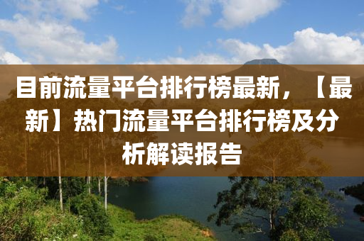 目前流量平臺排行榜最新，【最新】熱門流量平臺排行榜及分析解讀報告