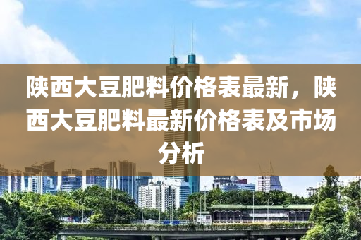 陜西大豆肥料價格表最新，陜西大豆肥料最新價格表及市場分析