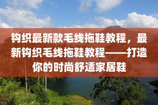 鉤織最新款毛線拖鞋教程，最新鉤織毛線拖鞋教程——打造你的時(shí)尚舒適家居鞋