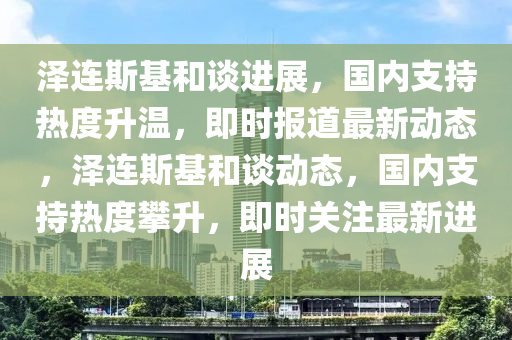 澤連斯基和談進展，國內(nèi)支持熱度升溫，即時報道最新動態(tài)，澤連斯基和談動態(tài)，國內(nèi)支持熱度攀升，即時關(guān)注最新進展