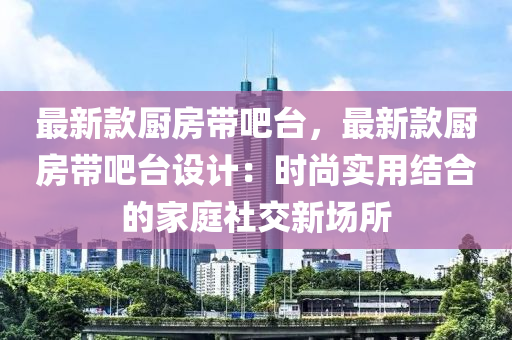 最新款廚房帶吧臺(tái)，最新款廚房帶吧臺(tái)設(shè)計(jì)：時(shí)尚實(shí)用結(jié)合的家庭社交新場(chǎng)所