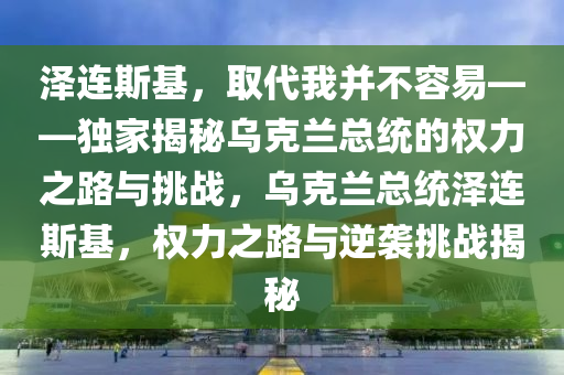 澤連斯基，取代我并不容易——獨(dú)家揭秘烏克蘭總統(tǒng)的權(quán)力之路與挑戰(zhàn)，烏克蘭總統(tǒng)澤連斯基，權(quán)力之路與逆襲挑戰(zhàn)揭秘