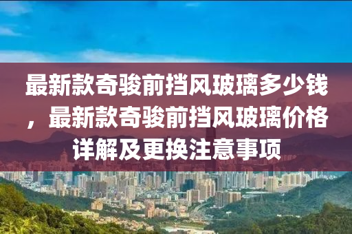 最新款奇駿前擋風玻璃多少錢，最新款奇駿前擋風玻璃價格詳解及更換注意事項