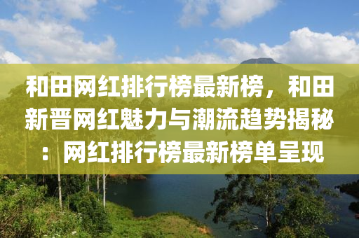 和田網(wǎng)紅排行榜最新榜，和田新晉網(wǎng)紅魅力與潮流趨勢揭秘：網(wǎng)紅排行榜最新榜單呈現(xiàn)