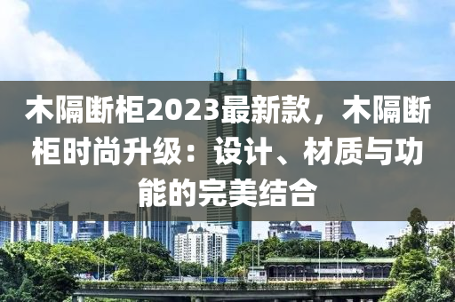 木隔斷柜2023最新款，木隔斷柜時(shí)尚升級(jí)：設(shè)計(jì)、材質(zhì)與功能的完美結(jié)合