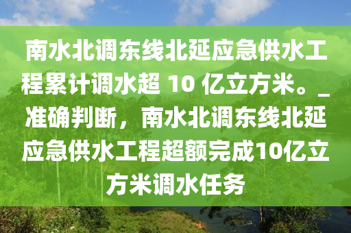 南水北調(diào)東線北延應(yīng)急供水工程累計調(diào)水超 10 億立方米。_準(zhǔn)確判斷，南水北調(diào)東線北延應(yīng)急供水工程超額完成10億立方米調(diào)水任務(wù)