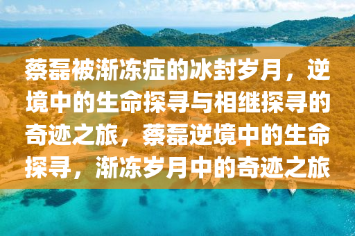 蔡磊被漸凍癥的冰封歲月，逆境中的生命探尋與相繼探尋的奇跡之旅，蔡磊逆境中的生命探尋，漸凍歲月中的奇跡之旅