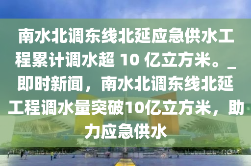 南水北調(diào)東線北延應(yīng)急供水工程累計(jì)調(diào)水超 10 億立方米。_即時(shí)新聞，南水北調(diào)東線北延工程調(diào)水量突破10億立方米，助力應(yīng)急供水