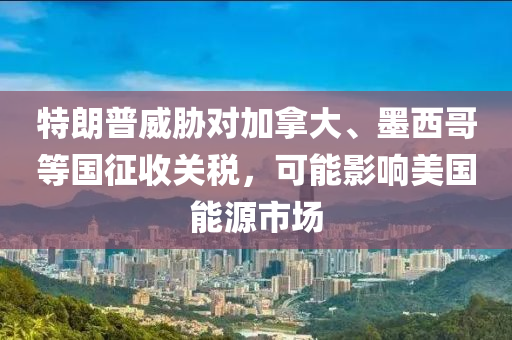 特朗普威脅對(duì)加拿大、墨西哥等國(guó)征收關(guān)稅，可能影響美國(guó)能源市場(chǎng)