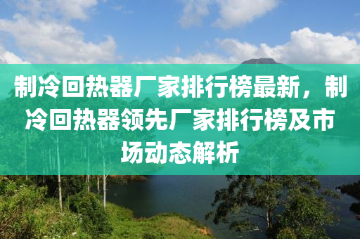 制冷回?zé)崞鲝S家排行榜最新，制冷回?zé)崞黝I(lǐng)先廠家排行榜及市場(chǎng)動(dòng)態(tài)解析