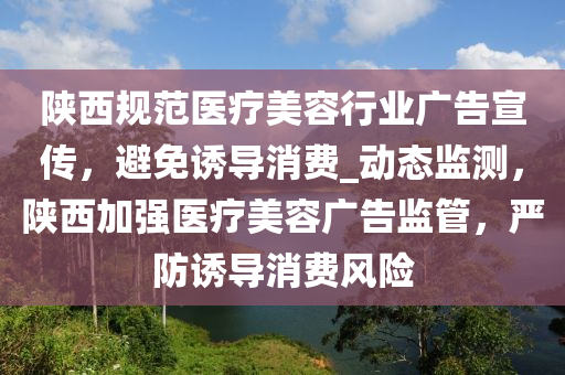 陜西規(guī)范醫(yī)療美容行業(yè)廣告宣傳，避免誘導消費_動態(tài)監(jiān)測，陜西加強醫(yī)療美容廣告監(jiān)管，嚴防誘導消費風險