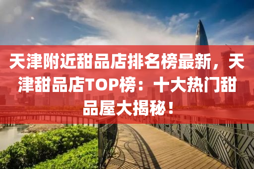 天津附近甜品店排名榜最新，天津甜品店TOP榜：十大熱門甜品屋大揭秘！