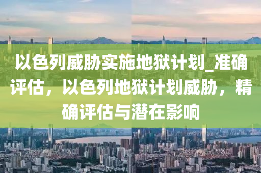 以色列威脅實(shí)施地獄計(jì)劃_準(zhǔn)確評(píng)估，以色列地獄計(jì)劃威脅，精確評(píng)估與潛在影響