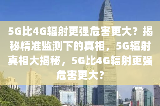 5G比4G輻射更強危害更大？揭秘精準監(jiān)測下的真相，5G輻射真相大揭秘，5G比4G輻射更強危害更大？