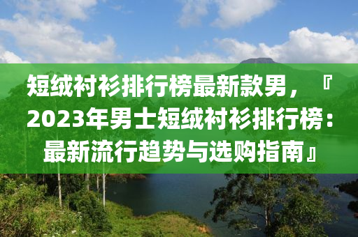 短絨襯衫排行榜最新款男，『2023年男士短絨襯衫排行榜：最新流行趨勢與選購指南』