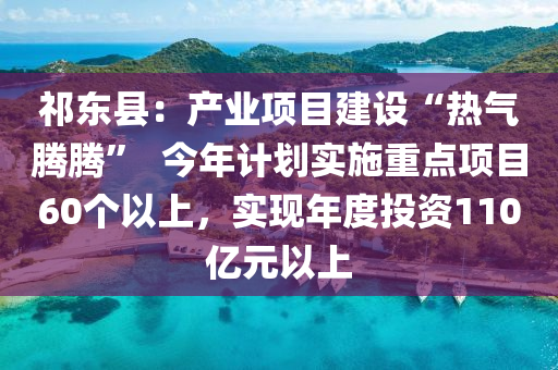 祁東縣：產(chǎn)業(yè)項目建設(shè)“熱氣騰騰”  今年計劃實施重點項目60個以上，實現(xiàn)年度投資110億元以上