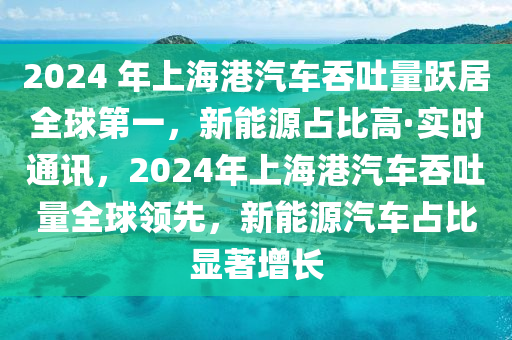 2024 年上海港汽車吞吐量躍居全球第一，新能源占比高·實時通訊，2024年上海港汽車吞吐量全球領(lǐng)先，新能源汽車占比顯著增長