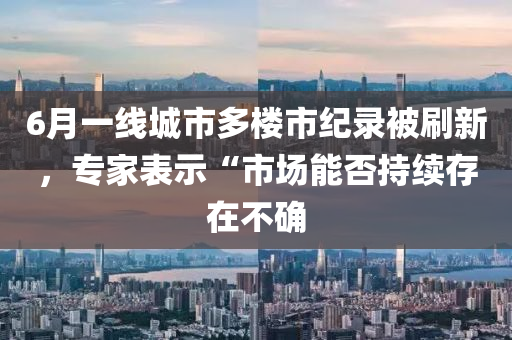 6月一線城市多樓市紀(jì)錄被刷新，專家表示“市場能否持續(xù)存在不確