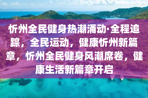 忻州全民健身熱潮涌動·全程追蹤，全民運動，健康忻州新篇章，忻州全民健身風潮席卷，健康生活新篇章開啟