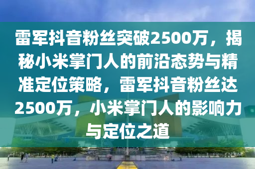 雷軍抖音粉絲突破2500萬，揭秘小米掌門人的前沿態(tài)勢與精準(zhǔn)定位策略，雷軍抖音粉絲達(dá)2500萬，小米掌門人的影響力與定位之道