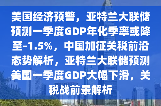 美國經濟預警，亞特蘭大聯(lián)儲預測一季度GDP年化季率或降至-1.5%，中國加征關稅前沿態(tài)勢解析，亞特蘭大聯(lián)儲預測美國一季度GDP大幅下滑，關稅戰(zhàn)前景解析