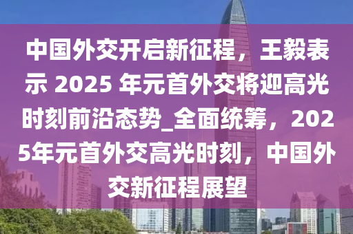 中國外交開啟新征程，王毅表示 2025 年元首外交將迎高光時刻前沿態(tài)勢_全面統(tǒng)籌，2025年元首外交高光時刻，中國外交新征程展望