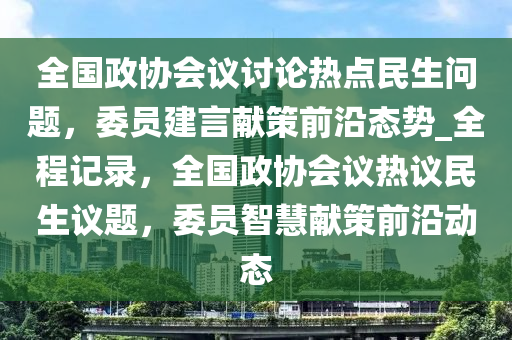 全國政協(xié)會議討論熱點民生問題，委員建言獻策前沿態(tài)勢_全程記錄，全國政協(xié)會議熱議民生議題，委員智慧獻策前沿動態(tài)