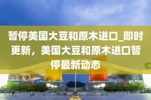 暫停美國(guó)大豆和原木進(jìn)口_即時(shí)更新，美國(guó)大豆和原木進(jìn)口暫停最新動(dòng)態(tài)