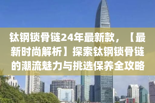 鈦鋼鎖骨鏈24年最新款，【最新時(shí)尚解析】探索鈦鋼鎖骨鏈的潮流魅力與挑選保養(yǎng)全攻略