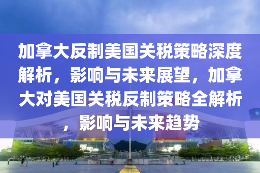 加拿大反制美國關(guān)稅策略深度解析，影響與未來展望，加拿大對美國關(guān)稅反制策略全解析，影響與未來趨勢