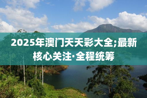 2025年澳門天天彩大全;最新核心關(guān)注·全程統(tǒng)籌