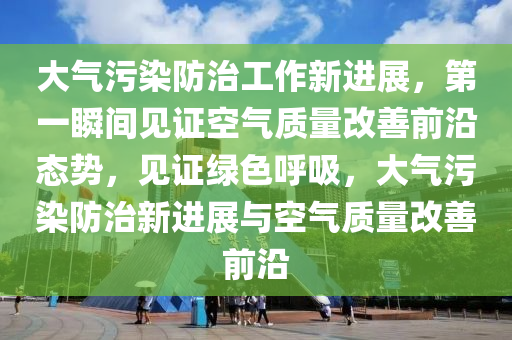 大氣污染防治工作新進展，第一瞬間見證空氣質(zhì)量改善前沿態(tài)勢，見證綠色呼吸，大氣污染防治新進展與空氣質(zhì)量改善前沿