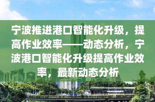 寧波推進港口智能化升級，提高作業(yè)效率——動態(tài)分析，寧波港口智能化升級提高作業(yè)效率，最新動態(tài)分析